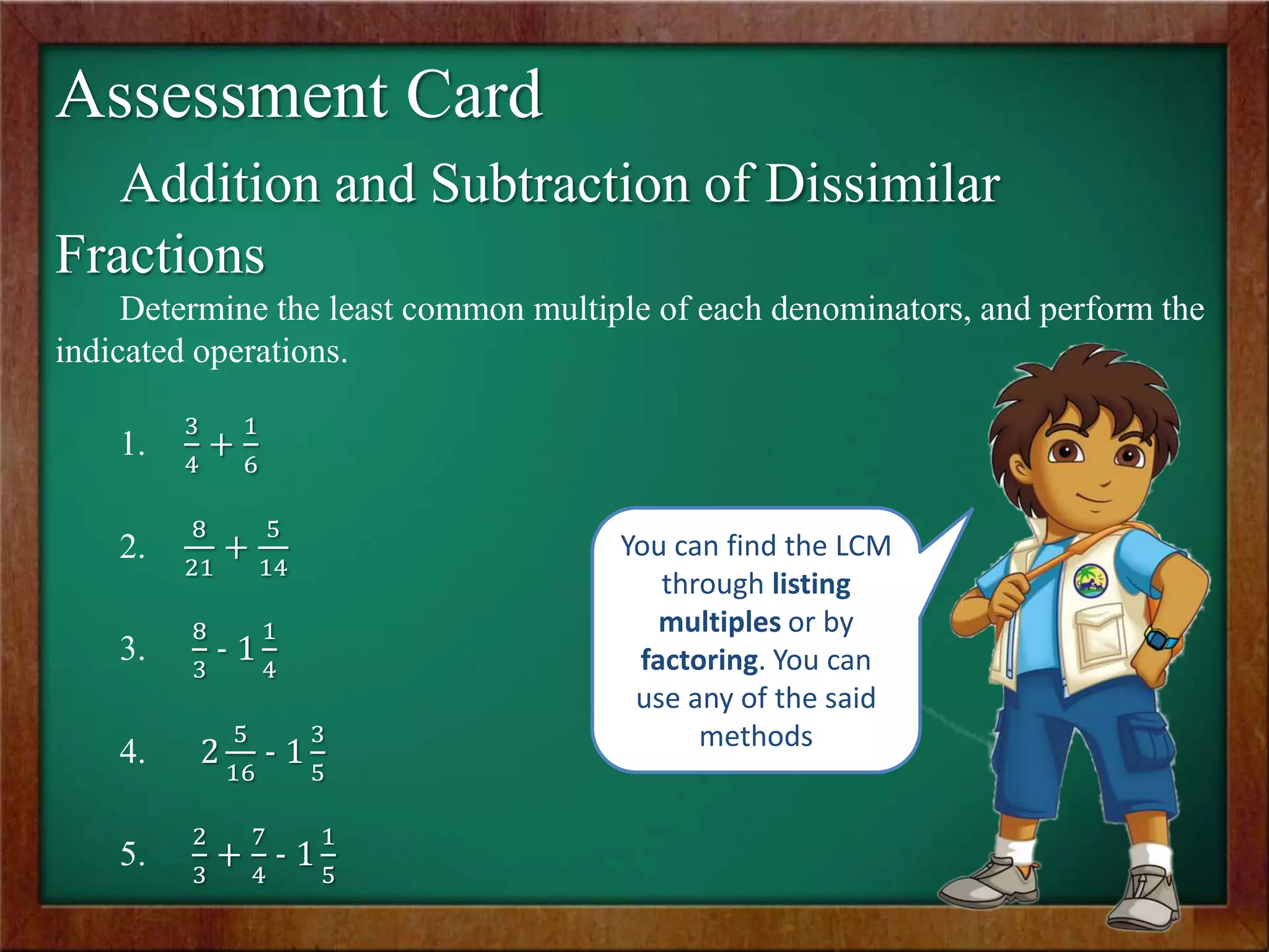 Assessment Card
Addition and Subtraction of Dissimilar
Fractions
Determine the least common multiple of each denominators, and perform the
indicated operations.
1.
3
4
+
1
6
2.
8
21
+
5
14
3.
8
3
- 1
1
4
4. 2
5
16
- 1
3
5
5.
2
3
+
7
4
- 1
1
5
You can find the LCM
through listing
multiples or by
factoring. You can
use any of the said
methods
 