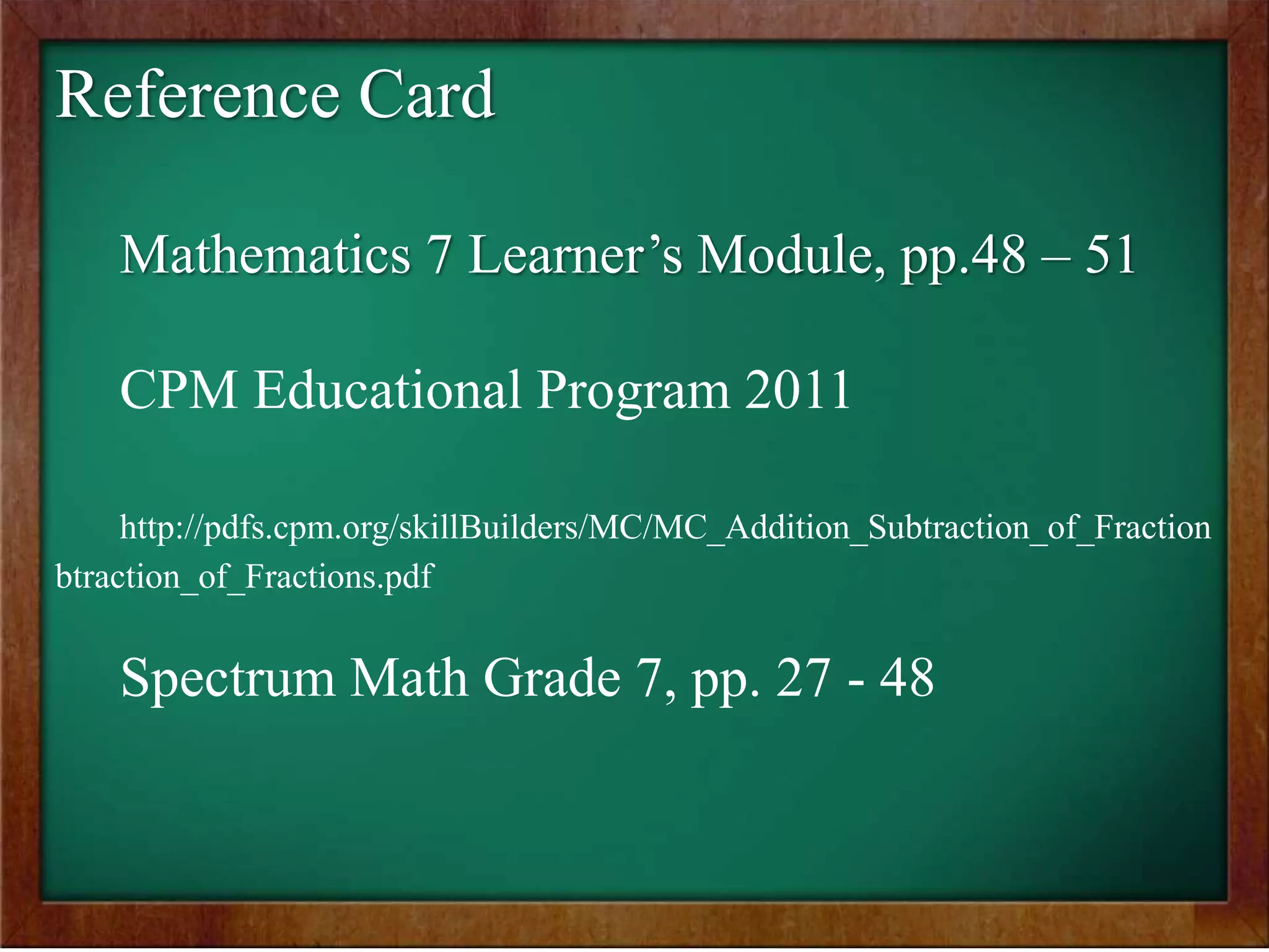 Reference Card
Mathematics 7 Learner’s Module, pp.48 – 51
CPM Educational Program 2011
http://pdfs.cpm.org/skillBuilders/MC/MC_Addition_Subtraction_of_Fraction
btraction_of_Fractions.pdf
Spectrum Math Grade 7, pp. 27 - 48
 