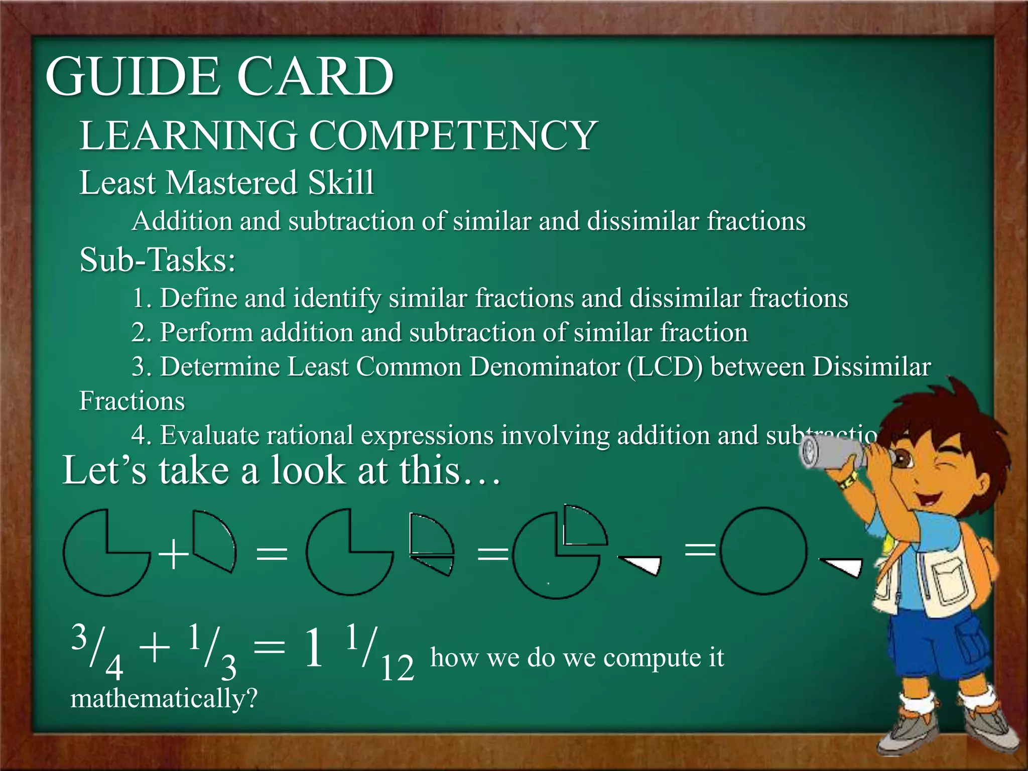 GUIDE CARD
LEARNING COMPETENCY
Least Mastered Skill
Addition and subtraction of similar and dissimilar fractions
Sub-Tasks:
1. Define and identify similar fractions and dissimilar fractions
2. Perform addition and subtraction of similar fraction
3. Determine Least Common Denominator (LCD) between Dissimilar
Fractions
4. Evaluate rational expressions involving addition and subtraction
3/4 + 1/3 = 1 1/12 how we do we compute it
mathematically?
Let’s take a look at this…
+ = = =
 