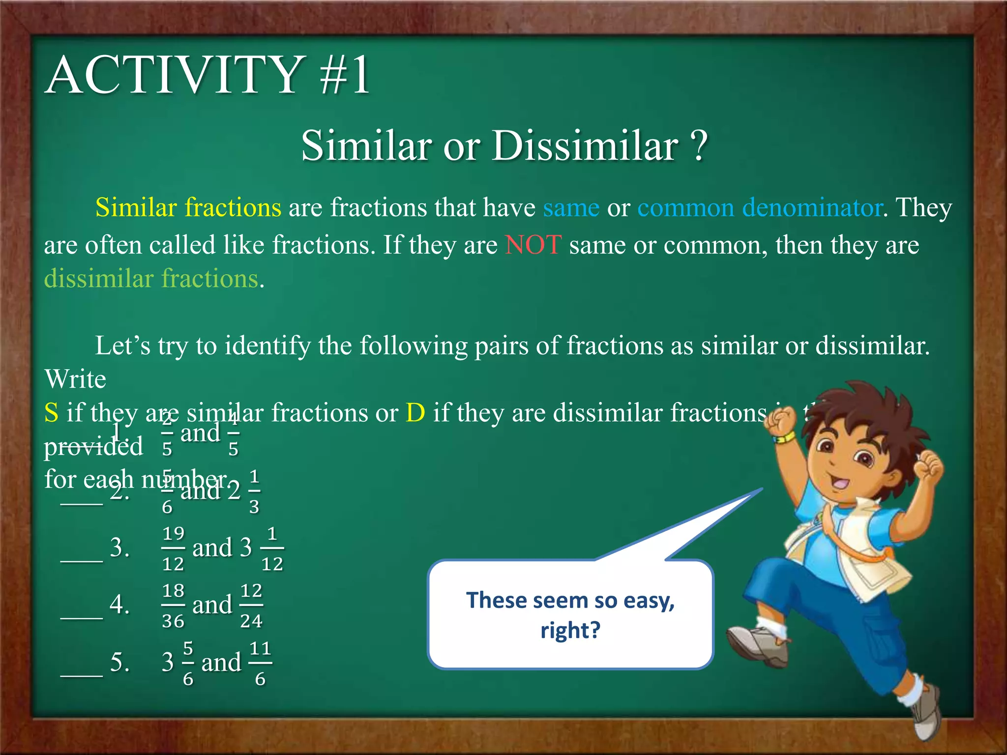 ACTIVITY #1
Similar or Dissimilar ?
Similar fractions are fractions that have same or common denominator. They
are often called like fractions. If they are NOT same or common, then they are
dissimilar fractions.
Let’s try to identify the following pairs of fractions as similar or dissimilar.
Write
S if they are similar fractions or D if they are dissimilar fractions in the space
provided
for each number.
___ 1.
2
5
and
4
5
___ 2.
5
6
and 2
1
3
___ 3.
19
12
and 3
1
12
___ 4.
18
36
and
12
24
___ 5. 3
5
6
and
11
6
These seem so easy,
right?
 