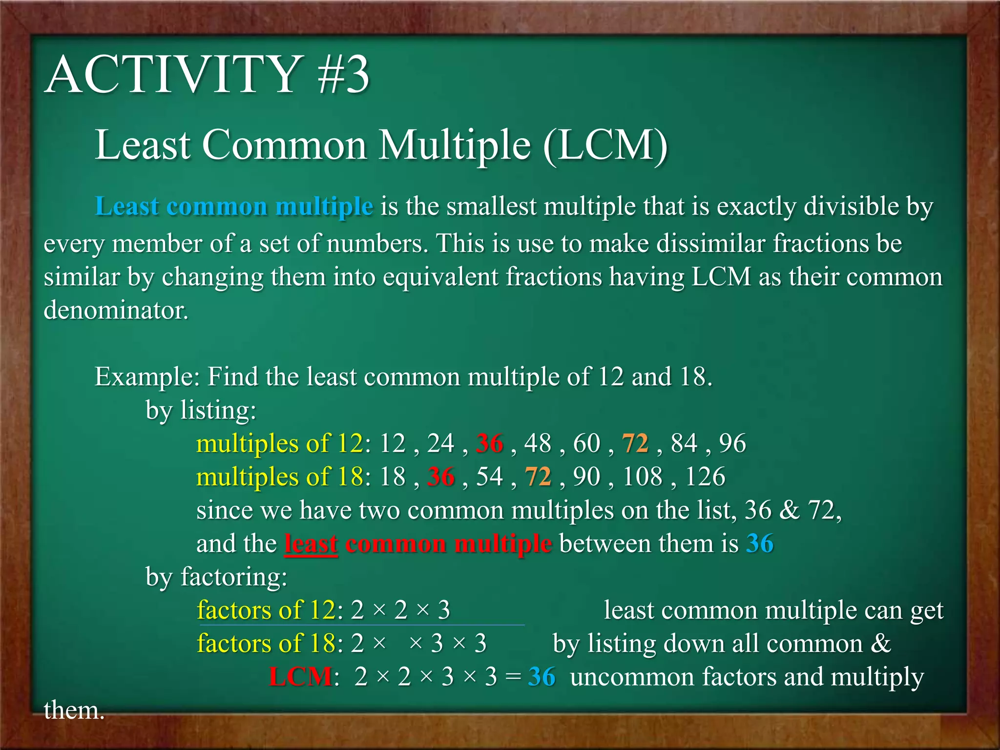 ACTIVITY #3
Least Common Multiple (LCM)
Least common multiple is the smallest multiple that is exactly divisible by
every member of a set of numbers. This is use to make dissimilar fractions be
similar by changing them into equivalent fractions having LCM as their common
denominator.
Example: Find the least common multiple of 12 and 18.
by listing:
multiples of 12: 12 , 24 , 36 , 48 , 60 , 72 , 84 , 96
multiples of 18: 18 , 36 , 54 , 72 , 90 , 108 , 126
since we have two common multiples on the list, 36 & 72,
and the least common multiple between them is 36
by factoring:
factors of 12: 2 × 2 × 3 least common multiple can get
factors of 18: 2 × × 3 × 3 by listing down all common &
LCM: 2 × 2 × 3 × 3 = 36 uncommon factors and multiply
them.
 