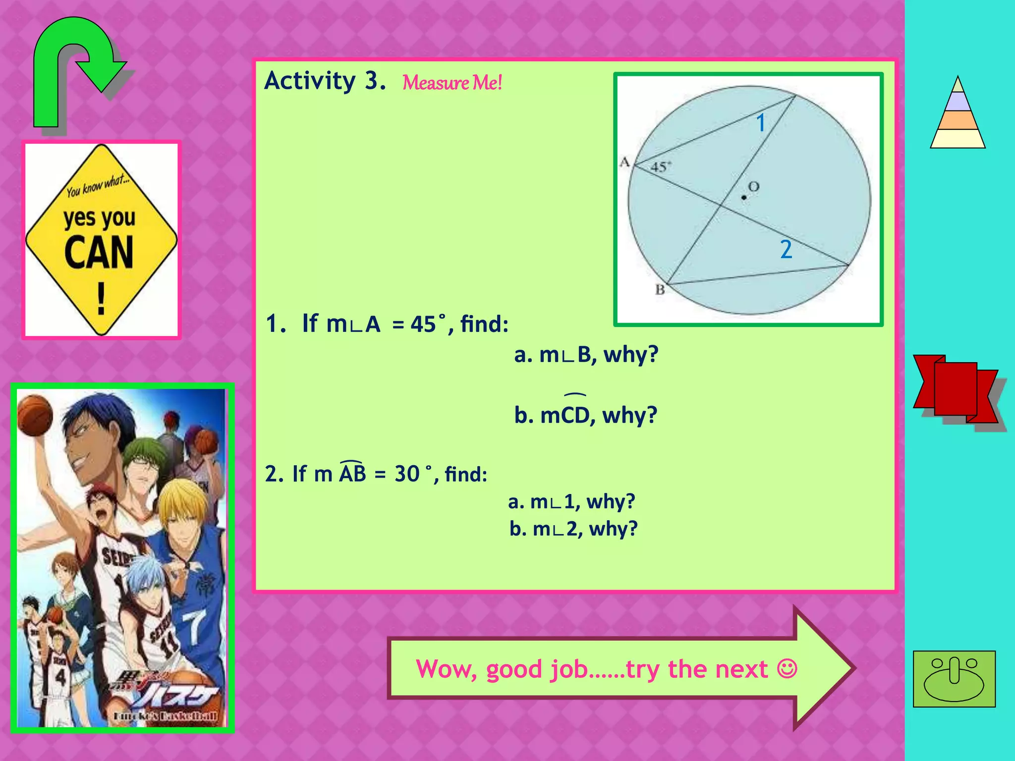 Activity 3. MeasureMe!
1. If m∟A = 45 ̊, find:
a. m∟B, why?
b. mCD, why?
2. If m AB = 30 ̊, find:
a. m∟1, why?
b. m∟2, why?
͡
1
2
͡
C
D
Wow, good job……try the next 
 
