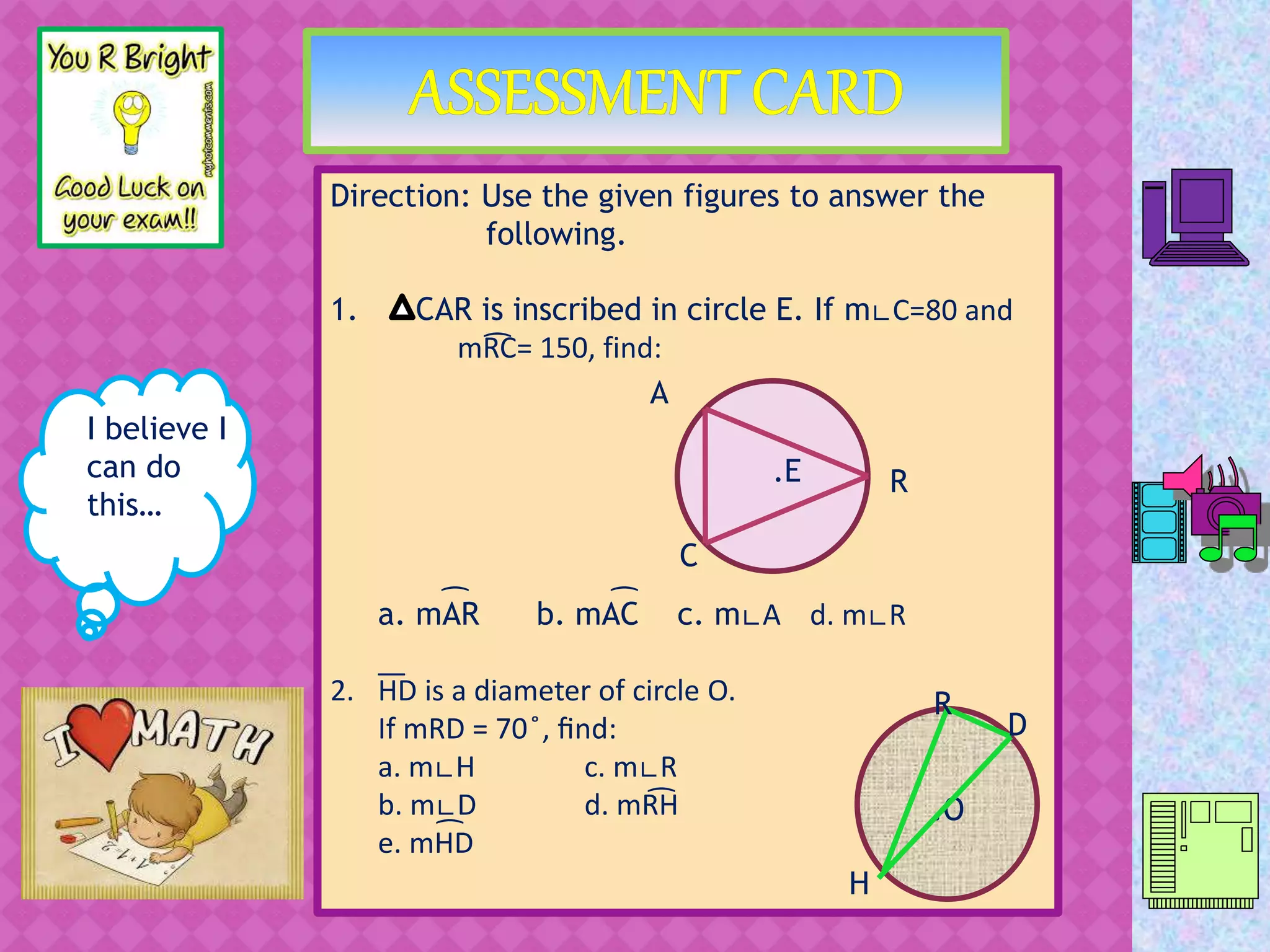 I believe I
can do
this…
Direction: Use the given figures to answer the
following.
1. CAR is inscribed in circle E. If m∟C=80 and
mRC= 150, find:
a. mAR b. mAC c. m∟A d. m∟R
2. HD is a diameter of circle O.
If mRD = 70 ̊, find:
a. m∟H c. m∟R
b. m∟D d. mRH
e. mHD
.E
C
A
R
͡
͡ ͡
͞
.O
R
D
H
͡
͡
 