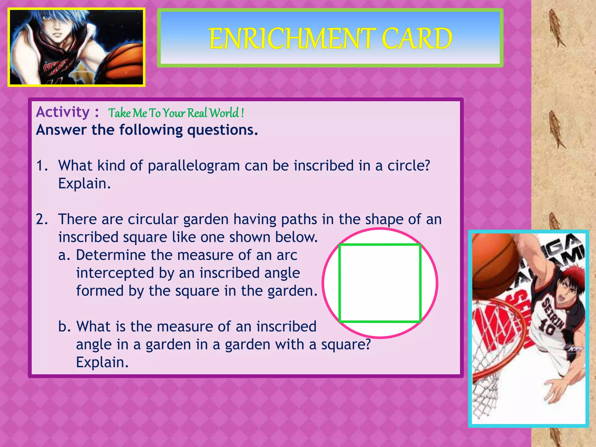 Activity : Take Me To Your RealWorld!
Answer the following questions.
1. What kind of parallelogram can be inscribed in a circle?
Explain.
2. There are circular garden having paths in the shape of an
inscribed square like one shown below.
a. Determine the measure of an arc
intercepted by an inscribed angle
formed by the square in the garden.
b. What is the measure of an inscribed
angle in a garden in a garden with a square?
Explain.
 