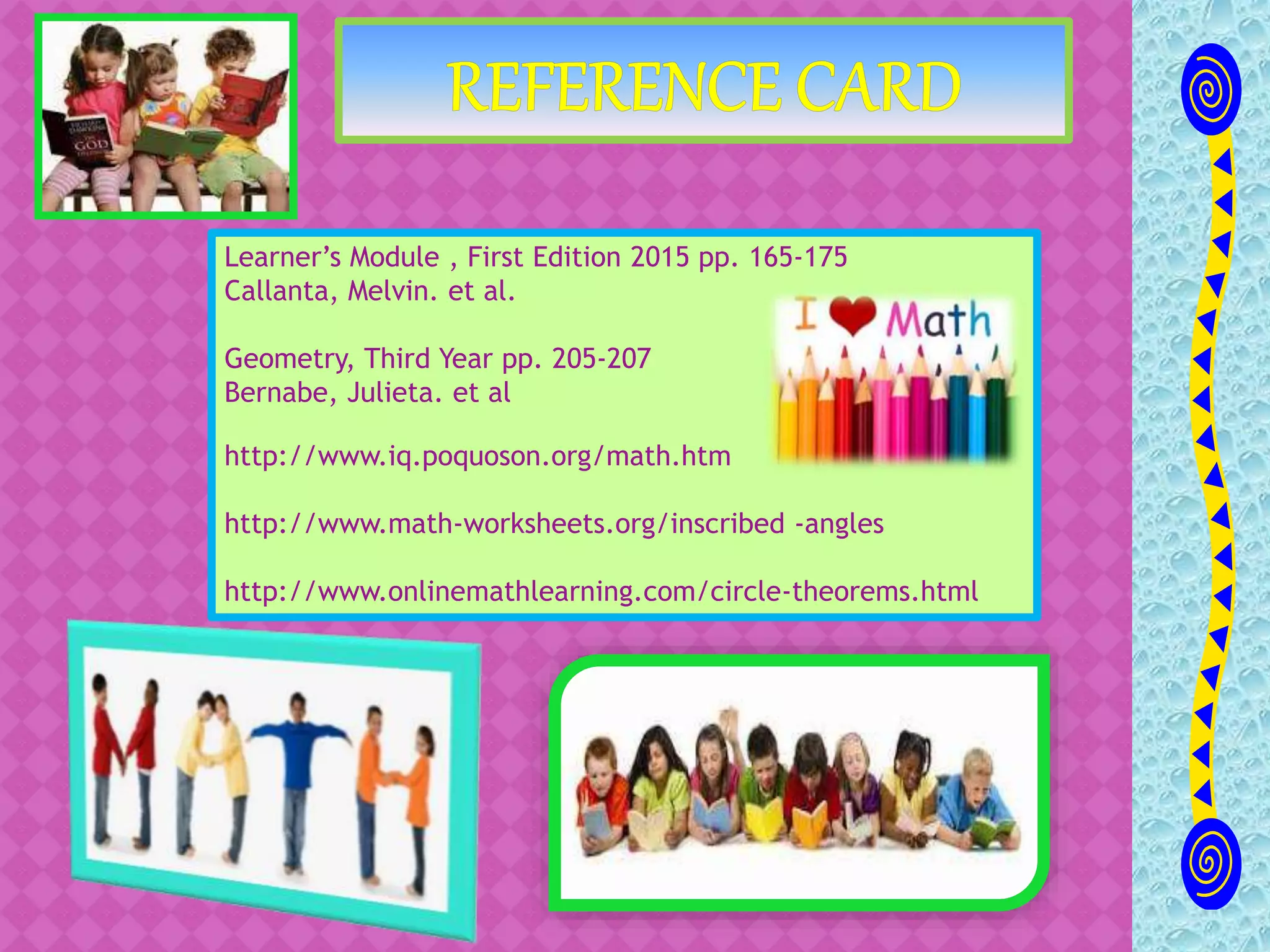 Learner’s Module , First Edition 2015 pp. 165-175
Callanta, Melvin. et al.
Geometry, Third Year pp. 205-207
Bernabe, Julieta. et al
http://www.iq.poquoson.org/math.htm
http://www.math-worksheets.org/inscribed -angles
http://www.onlinemathlearning.com/circle-theorems.html
 