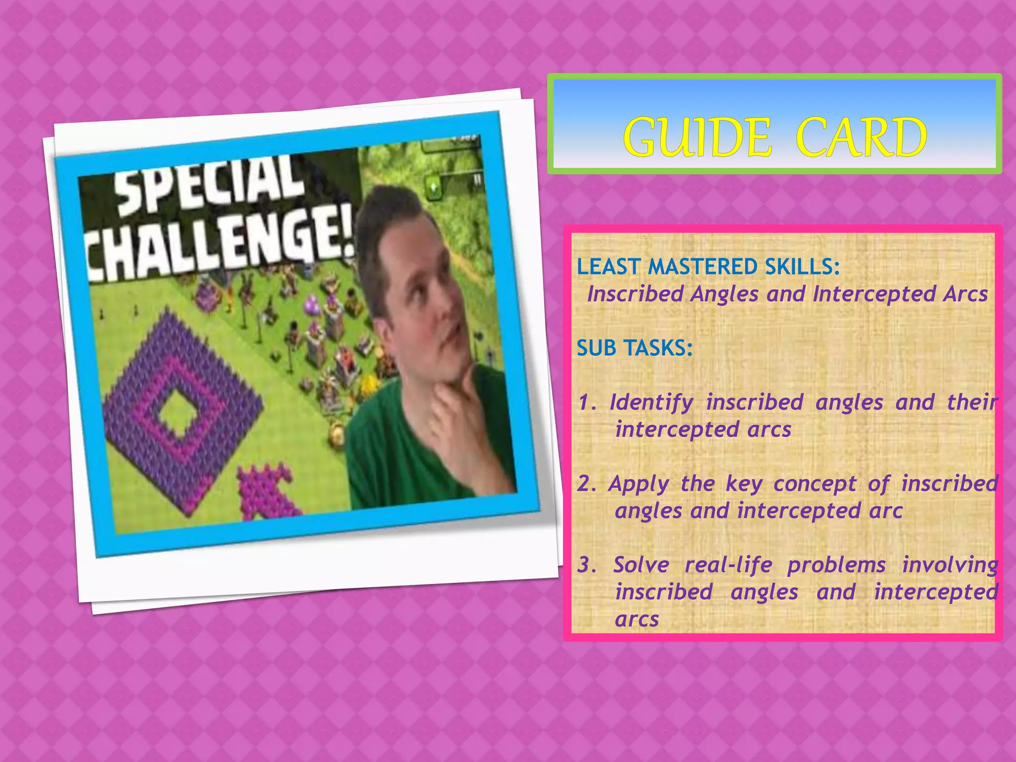 LEAST MASTERED SKILLS:
Inscribed Angles and Intercepted Arcs
SUB TASKS:
1. Identify inscribed angles and their
intercepted arcs
2. Apply the key concept of inscribed
angles and intercepted arc
3. Solve real-life problems involving
inscribed angles and intercepted
arcs
 