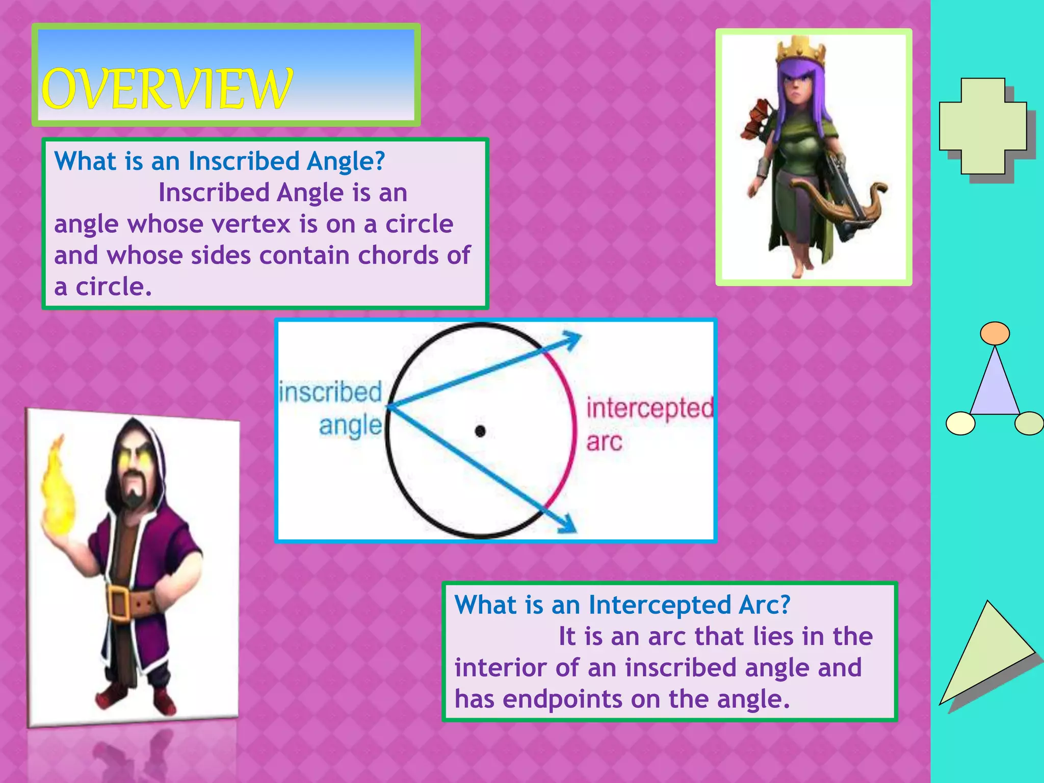 What is an Inscribed Angle?
Inscribed Angle is an
angle whose vertex is on a circle
and whose sides contain chords of
a circle.
What is an Intercepted Arc?
It is an arc that lies in the
interior of an inscribed angle and
has endpoints on the angle.
 