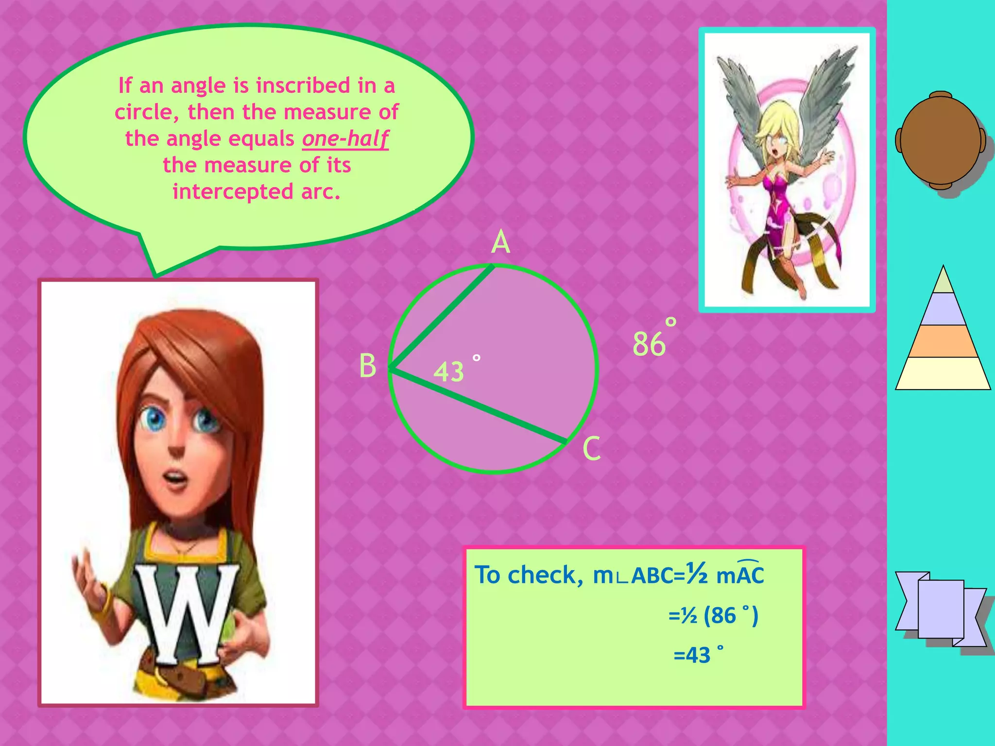 I
If an angle is inscribed in a
circle, then the measure of
the angle equals one-half
the measure of its
intercepted arc.
C
To check, m∟ABC=½ mAC
=½ (86 ̊)
=43 ̊
A
B
86 ̊43 ̊
͡
 