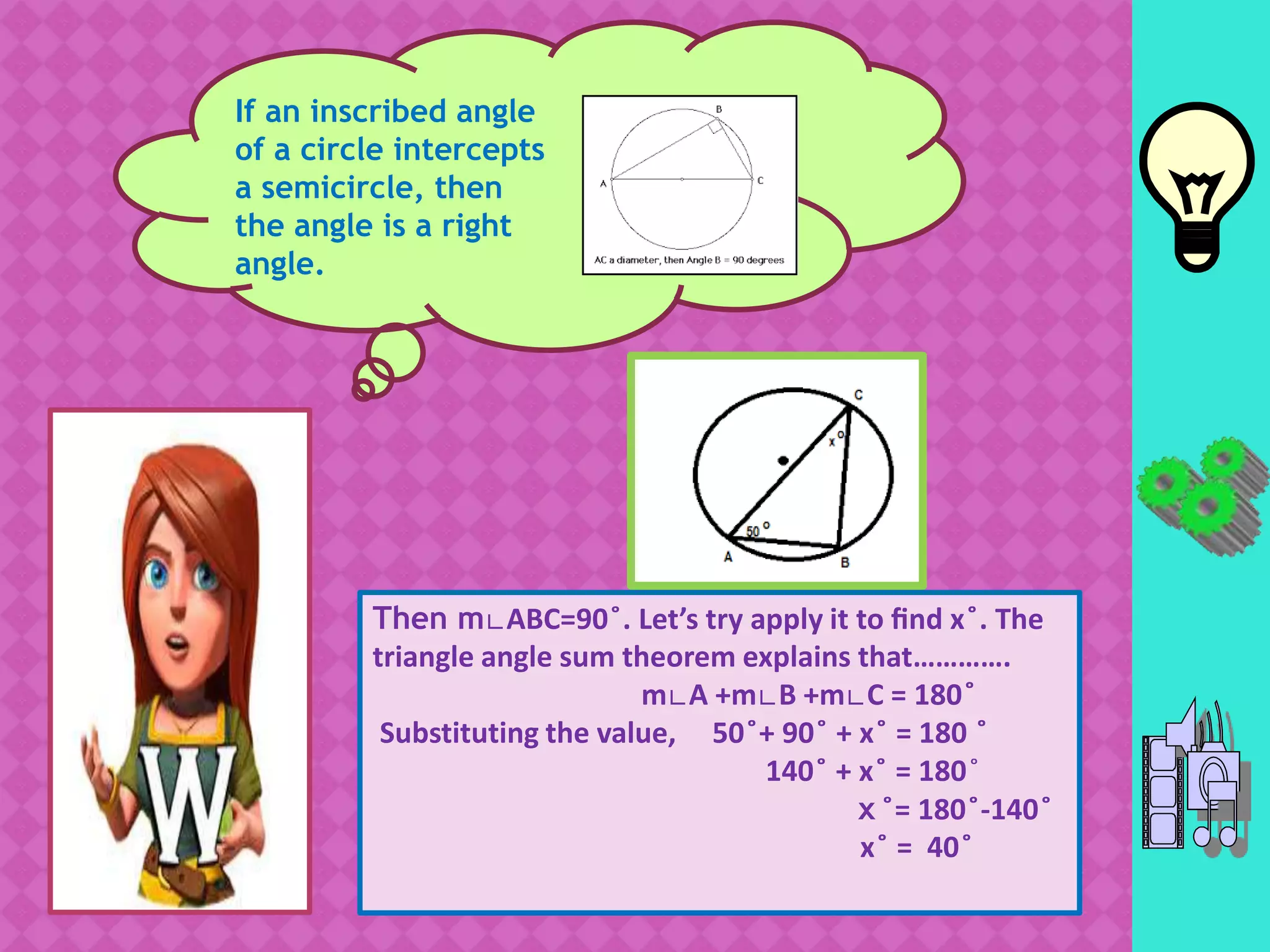 If an inscribed angle
of a circle intercepts
a semicircle, then
the angle is a right
angle.
Then m∟ABC=90 ̊. Let’s try apply it to find x ̊. The
triangle angle sum theorem explains that………….
m∟A +m∟B +m∟C = 180 ̊
Substituting the value, 50 ̊+ 90 ̊ + x ̊ = 180 ̊
140 ̊ + x ̊ = 180 ̊
x ̊= 180 ̊-140 ̊
x ̊ = 40 ̊
 