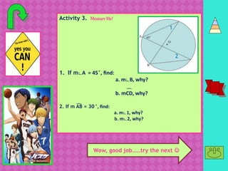 Activity 3. MeasureMe!
1. If m∟A = 45 ̊, find:
a. m∟B, why?
b. mCD, why?
2. If m AB = 30 ̊, find:
a. m∟1, why?
b. m∟2, why?
͡
1
2
͡
C
D
Wow, good job……try the next 
 