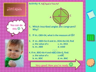 Y
You can do
this 
Activity 4. Half, Equalor Twice As?
1. Which inscribed angles are congruent?
Why?
2. If m∟CBD=54, what is the measure of CD?
3. If m∟ABD=5x+3 and m∟DCA=4x+10, find
a. the value of x c. m∟DCA
b. m∟ABD d. mAD
4. If m∟BDC=6x-4 and mBC=10x+2, find:
a. the value of x c.mBC
b. m∟BDC d. m∟BAC
E
D
C
B
A
͡
͡
͡
͡
Very good! Now you’re ready 
 