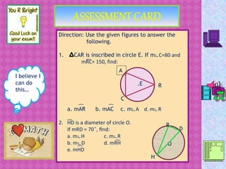 I believe I
can do
this…
Direction: Use the given figures to answer the
following.
1. CAR is inscribed in circle E. If m∟C=80 and
mRC= 150, find:
a. mAR b. mAC c. m∟A d. m∟R
2. HD is a diameter of circle O.
If mRD = 70 ̊, find:
a. m∟H c. m∟R
b. m∟D d. mRH
e. mHD
.E
C
A
R
͡
͡ ͡
͞
.O
R
D
H
͡
͡
 
