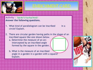 Activity : Take Me To Your RealWorld!
Answer the following questions.
1. What kind of parallelogram can be inscribed in a
circle? Explain.
2. There are circular garden having paths in the shape of an
inscribed square like one shown below.
a. Determine the measure of an arc
intercepted by an inscribed angle
formed by the square in the garden.
b. What is the measure of an inscribed
angle in a garden in a garden with a square?
Explain.
 
