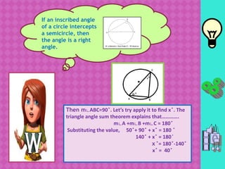 If an inscribed angle
of a circle intercepts
a semicircle, then
the angle is a right
angle.
Then m∟ABC=90 ̊. Let’s try apply it to find x ̊. The
triangle angle sum theorem explains that………….
m∟A +m∟B +m∟C = 180 ̊
Substituting the value, 50 ̊+ 90 ̊ + x ̊ = 180 ̊
140 ̊ + x ̊ = 180 ̊
x ̊= 180 ̊-140 ̊
x ̊ = 40 ̊
 