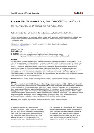 Spanish Journal of Critical Bioethics                                                                                  SJCB

 
 

EL CASO WILLOWBROOK: ÉTICA, INVESTIGACIÓN Y SALUD PÚBLICA  
 

THE WILLOWBROOK CASE: ETHICS, RESEARCH AND PUBLIC HEALTH 
 
 
Pablo Simón‐Lorda (1 *); Inés María Barrio‐Cantalejo (2); Patricia Peinado‐Gorlat (3) 
 
(1) Centro de Salud de Chauchina, Servicio Andaluz de Salud, Granada, España. (2) Centro de Salud Almanjáyar, Servicio Andaluz de Salud, 
Granada, España; (3) Fundación de Investigación Biosanitaria de Andalucía Oriental “Alejandro Otero” (FIBAO), Granada, España 
*Corresponding author 

 
Address: Centro de Salud de Chauchina. Plaza de la Constitución, nº13. 18330 – Chauchina (Granada).España.  
e‐mail: psimoneasp@gmail.com 

 
Published: 11/02/2014 

SJCB 2014;1:1‐12 
This article is available from: http://elpajaroquecruza.blogspot.com.es/ 
© 2014. This article is published in Open Access under a Creative Commons License.  
To get a copy of the license visit: http://creativecommons.org/licenses/by‐nc‐sa/4.0/deed.es_ES. 

 
RESUMEN 
Los experimentos con los virus de la hepatitis que Saul Krugman y sus colaboradores realizaron, entre 1956 y 1971, en los 
menores con discapacidad mental de la Escuela Pública de Willowbrook en Nueva York, constituyen uno de los casos cuyo 
debate fue crucial para el desarrollo de la ética de la investigación moderna y para el florecimiento de la ética en salud 
pública. La cuestión de la legitimidad ética de la investigación con menores, el presunto beneficio obtenido con los 
experimentos, el papel del consentimiento paterno y su grado de libertad, el hecho del contagio deliberado de la 
enfermedad y el contexto de hacinamiento y discriminación en el que se realizaron las investigaciones fueron elementos 
claves del debate. En un momento en que la ética de la salud pública está comenzando su desarrollo en España, el 
conocimiento de este caso histórico es algo necesario para los profesionales de la salud pública pues les ayudará a entender 
mejor la complejidad ética de la toma de decisiones.  
 
Palabras clave: ética, bioética, ética de la investigación, salud pública, hepatitis, historia, historia de la medicina. 
 
ABSTRACT 
The experiments with hepatitis that Saul Krugman and his colleagues conducted, between 1956 and 1971, in children with 
mental disabilities at the Willowbrook State School in New York, are one of the key cases in the development of the modern 
research ethics and for the flourishing of public health ethics. The key elements of the debate were the acceptability of 
doing research with children, the degree of benefit obtained from the experiments, the role of the informed consent given 
by the parents and the quality of their consent, the fact of the deliberate spreading of the disease to the children and the 
context of overcrowding and discrimination in which experiments were done in the institution. In a time when public health 
ethics is beginning its development in Spain, the knowledge of this landmark case is a clear need for public health 
professionals, because it helps them to understand the complexity of ethical decision‐making.  
 
Keywords: ethics, bioethics, ethics research, public health, hepatitis, history, history of medicine,  

 
El desarrollo histórico de la Bioética como 
disciplina en Estados Unidos a partir de finales de 
los años 60 ha estado fundamente ligado al campo 
de la medicina clínica asistencial e investigadora 1. 
Por el contrario, los problemas éticos de la salud 
pública no empezaron a ser abordados más 
explícitamente hasta mediada la década de los 80, 

SJCB. Disponible en http://elpajaroquecruza.blogspot.com.es/ 

con la explosión de la epidemia del SIDA 2. Esto no 
deja de ser sorprendente, porque la salud pública 
había estado en realidad ya presente, aunque de 
forma velada, en el desarrollo de la ética de la 
investigación biomédica, dado que varios de los 
casos que propiciaron dicho desarrollo eran 
precisamente casos de salud pública. El más 

1

 