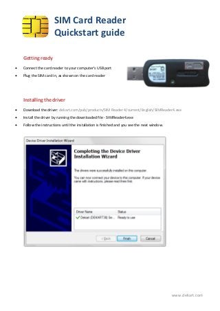 SIM Card Reader
                       Quickstart guide

    Getting ready
   Connect the card reader to your computer’s USB port
   Plug the SIM card in, as shown on the card reader




    Installing the driver
   Download the driver: dekart.com/pub/products/SIM Reader 4/current/English/SIMReader4.exe
   Install the driver by running the downloaded file - SIMReader4.exe
   Follow the instructions until the installation is finished and you see the next window.




                                                                                              www.dekart.com
 