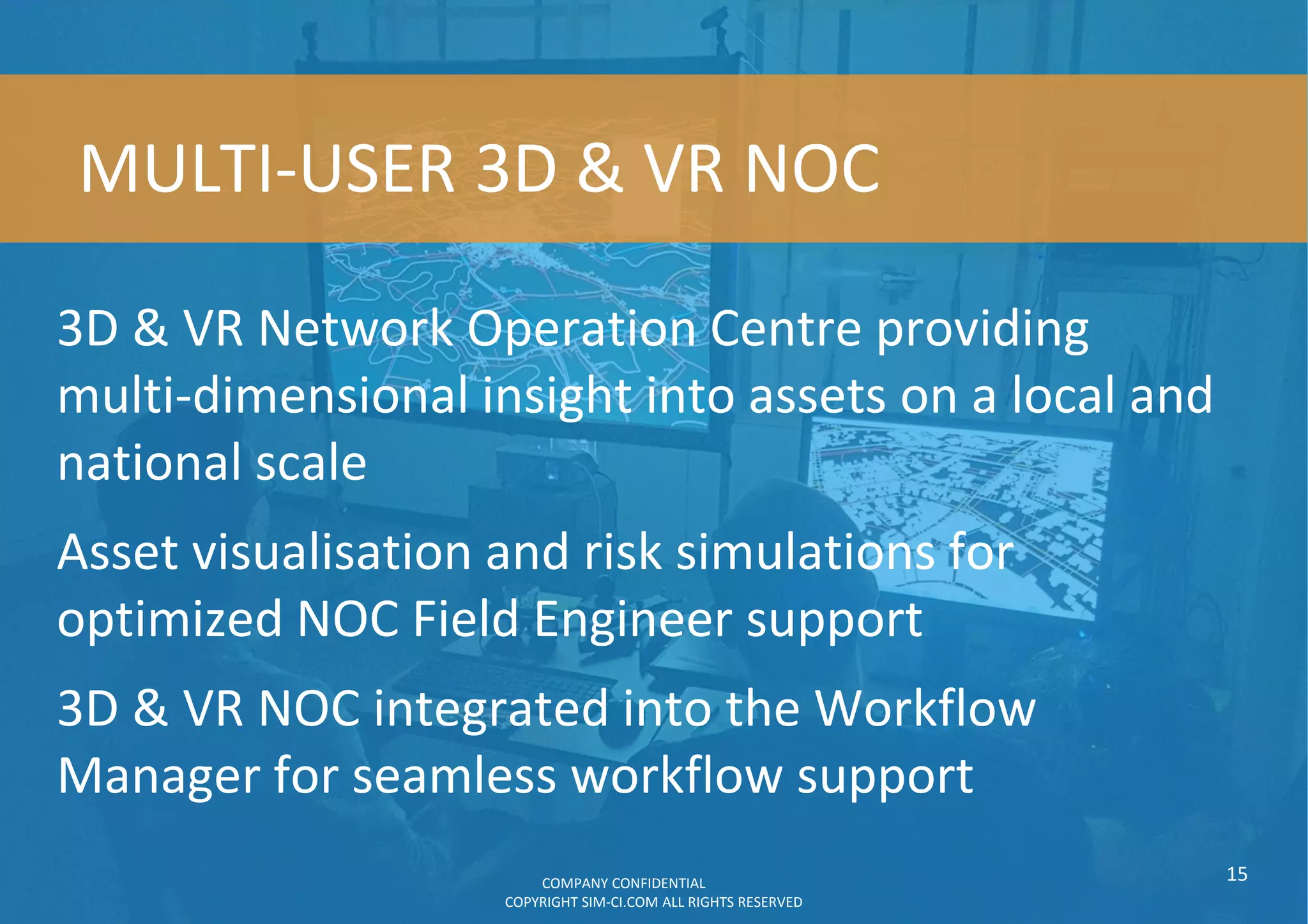 3D & VR Network Operation Centre providing
multi-dimensional insight into assets on a local and
national scale
Asset visualisation and risk simulations for
optimized NOC Field Engineer support
3D & VR NOC integrated into the Workflow
Manager for seamless workflow support
15
MULTI-USER 3D & VR NOC
COMPANY CONFIDENTIAL
COPYRIGHT SIM-CI.COM ALL RIGHTS RESERVED
 