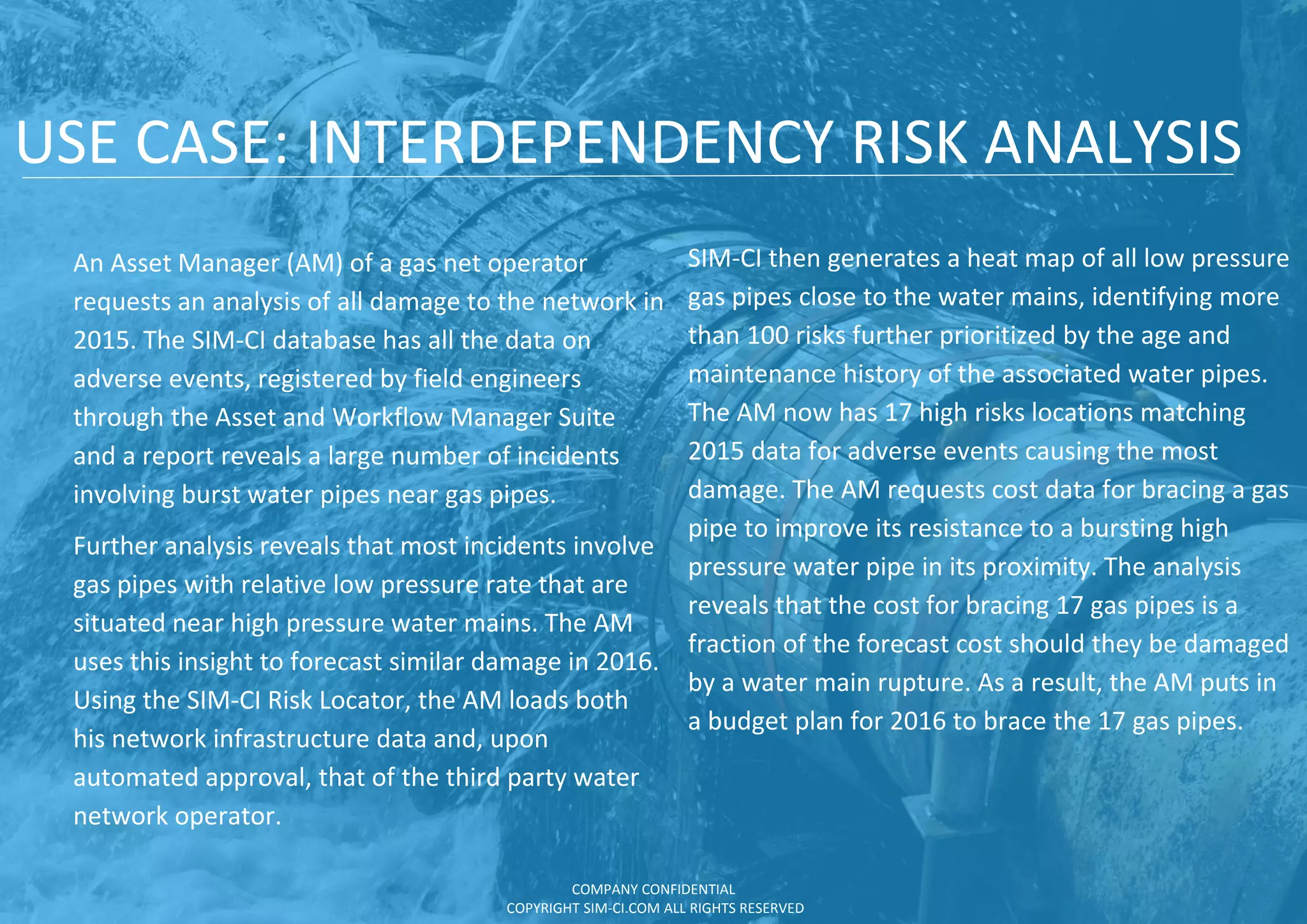 USE CASE: INTERDEPENDENCY RISK ANALYSIS
An Asset Manager (AM) of a gas net operator
requests an analysis of all damage to the network in
2015. The SIM-CI database has all the data on
adverse events, registered by field engineers
through the Asset and Workflow Manager Suite
and a report reveals a large number of incidents
involving burst water pipes near gas pipes.
Further analysis reveals that most incidents involve
gas pipes with relative low pressure rate that are
situated near high pressure water mains. The AM
uses this insight to forecast similar damage in 2016.
Using the SIM-CI Risk Locator, the AM loads both
his network infrastructure data and, upon
automated approval, that of the third party water
network operator.
SIM-CI then generates a heat map of all low pressure
gas pipes close to the water mains, identifying more
than 100 risks further prioritized by the age and
maintenance history of the associated water pipes.
The AM now has 17 high risks locations matching
2015 data for adverse events causing the most
damage. The AM requests cost data for bracing a gas
pipe to improve its resistance to a bursting high
pressure water pipe in its proximity. The analysis
reveals that the cost for bracing 17 gas pipes is a
fraction of the forecast cost should they be damaged
by a water main rupture. As a result, the AM puts in
a budget plan for 2016 to brace the 17 gas pipes.
COMPANY CONFIDENTIAL
COPYRIGHT SIM-CI.COM ALL RIGHTS RESERVED
 