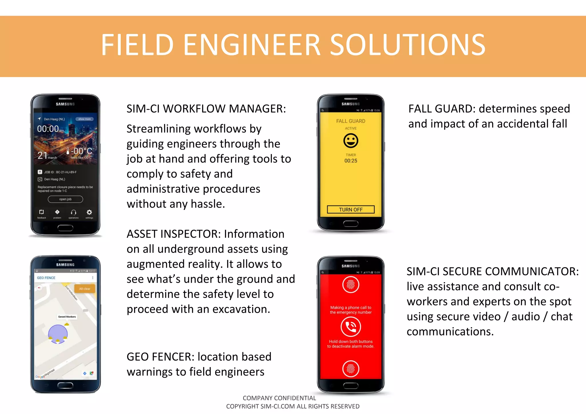 FIELD ENGINEER SOLUTIONS
SIM-CI WORKFLOW MANAGER:
Streamlining workflows by
guiding engineers through the
job at hand and offering tools to
comply to safety and
administrative procedures
without any hassle.
ASSET INSPECTOR: Information
on all underground assets using
augmented reality. It allows to
see what’s under the ground and
determine the safety level to
proceed with an excavation.
SIM-CI SECURE COMMUNICATOR:
live assistance and consult co-
workers and experts on the spot
using secure video / audio / chat
communications.
GEO FENCER: location based
warnings to field engineers
FALL GUARD: determines speed
and impact of an accidental fall
COMPANY CONFIDENTIAL
COPYRIGHT SIM-CI.COM ALL RIGHTS RESERVED
 