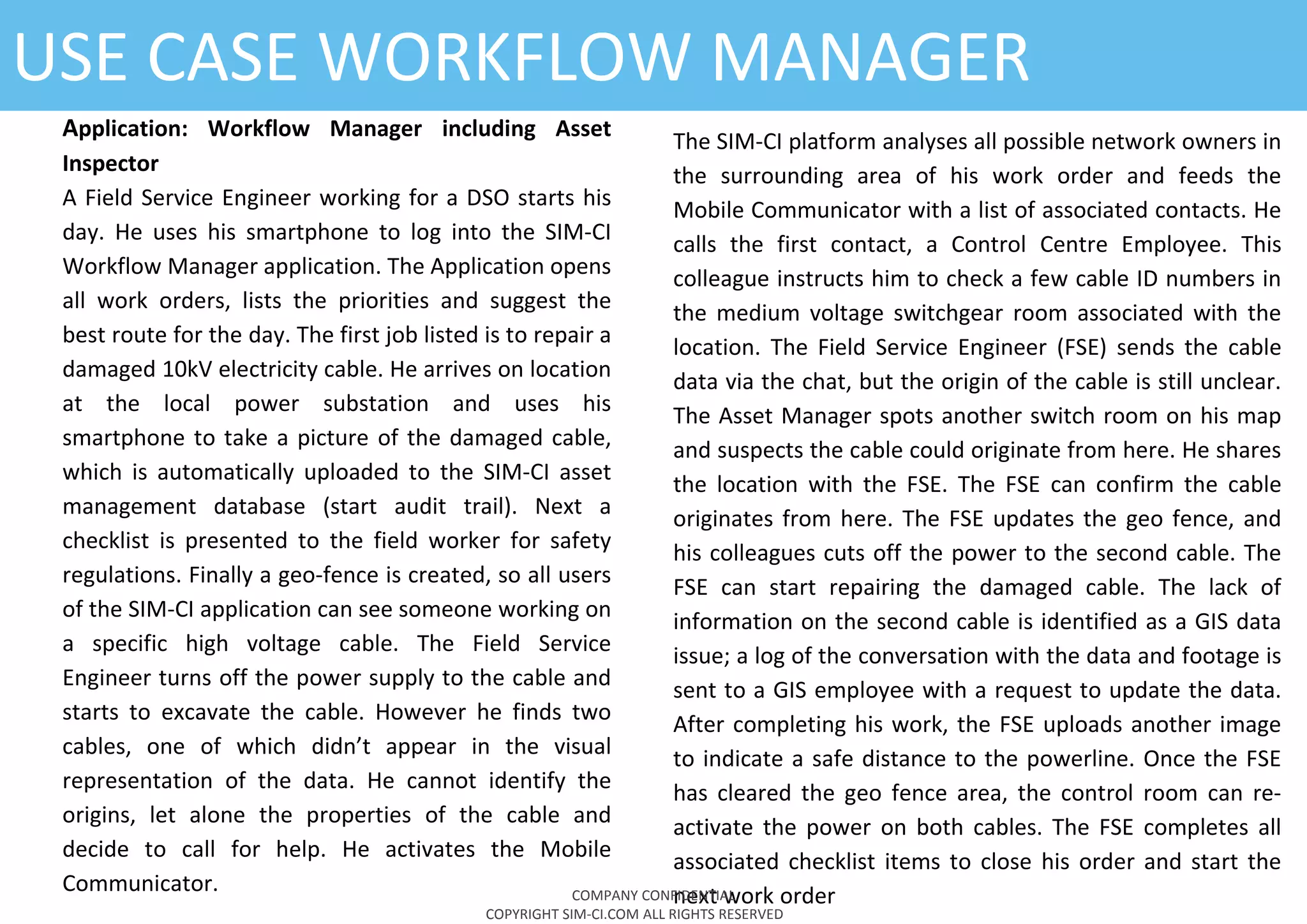 USE CASE WORKFLOW MANAGER
The SIM-CI platform analyses all possible network owners in
the surrounding area of his work order and feeds the
Mobile Communicator with a list of associated contacts. He
calls the first contact, a Control Centre Employee. This
colleague instructs him to check a few cable ID numbers in
the medium voltage switchgear room associated with the
location. The Field Service Engineer (FSE) sends the cable
data via the chat, but the origin of the cable is still unclear.
The Asset Manager spots another switch room on his map
and suspects the cable could originate from here. He shares
the location with the FSE. The FSE can confirm the cable
originates from here. The FSE updates the geo fence, and
his colleagues cuts off the power to the second cable. The
FSE can start repairing the damaged cable. The lack of
information on the second cable is identified as a GIS data
issue; a log of the conversation with the data and footage is
sent to a GIS employee with a request to update the data.
After completing his work, the FSE uploads another image
to indicate a safe distance to the powerline. Once the FSE
has cleared the geo fence area, the control room can re-
activate the power on both cables. The FSE completes all
associated checklist items to close his order and start the
next work orderCOMPANY CONFIDENTIAL
COPYRIGHT SIM-CI.COM ALL RIGHTS RESERVED
Application: Workflow Manager including Asset
Inspector
A Field Service Engineer working for a DSO starts his
day. He uses his smartphone to log into the SIM-CI
Workflow Manager application. The Application opens
all work orders, lists the priorities and suggest the
best route for the day. The first job listed is to repair a
damaged 10kV electricity cable. He arrives on location
at the local power substation and uses his
smartphone to take a picture of the damaged cable,
which is automatically uploaded to the SIM-CI asset
management database (start audit trail). Next a
checklist is presented to the field worker for safety
regulations. Finally a geo-fence is created, so all users
of the SIM-CI application can see someone working on
a specific high voltage cable. The Field Service
Engineer turns off the power supply to the cable and
starts to excavate the cable. However he finds two
cables, one of which didn’t appear in the visual
representation of the data. He cannot identify the
origins, let alone the properties of the cable and
decide to call for help. He activates the Mobile
Communicator.
 