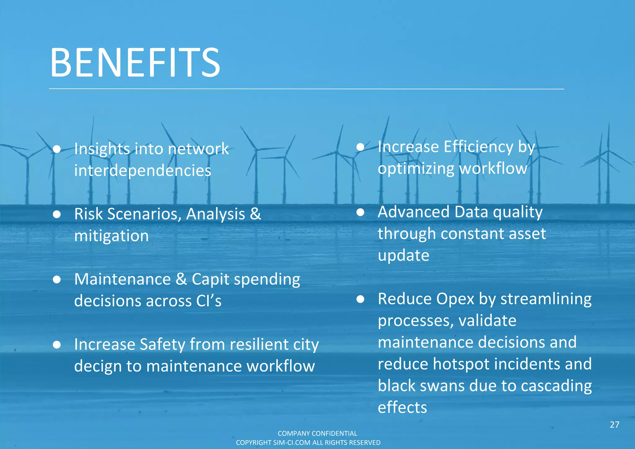 BENEFITS
● Increase Efficiency by
optimizing workflow
● Advanced Data quality
through constant asset
update
● Reduce Opex by streamlining
processes, validate
maintenance decisions and
reduce hotspot incidents and
black swans due to cascading
effects
● Insights into network
interdependencies
● Risk Scenarios, Analysis &
mitigation
● Maintenance & Capit spending
decisions across CI’s
● Increase Safety from resilient city
decign to maintenance workflow
COMPANY CONFIDENTIAL
COPYRIGHT SIM-CI.COM ALL RIGHTS RESERVED
27
 