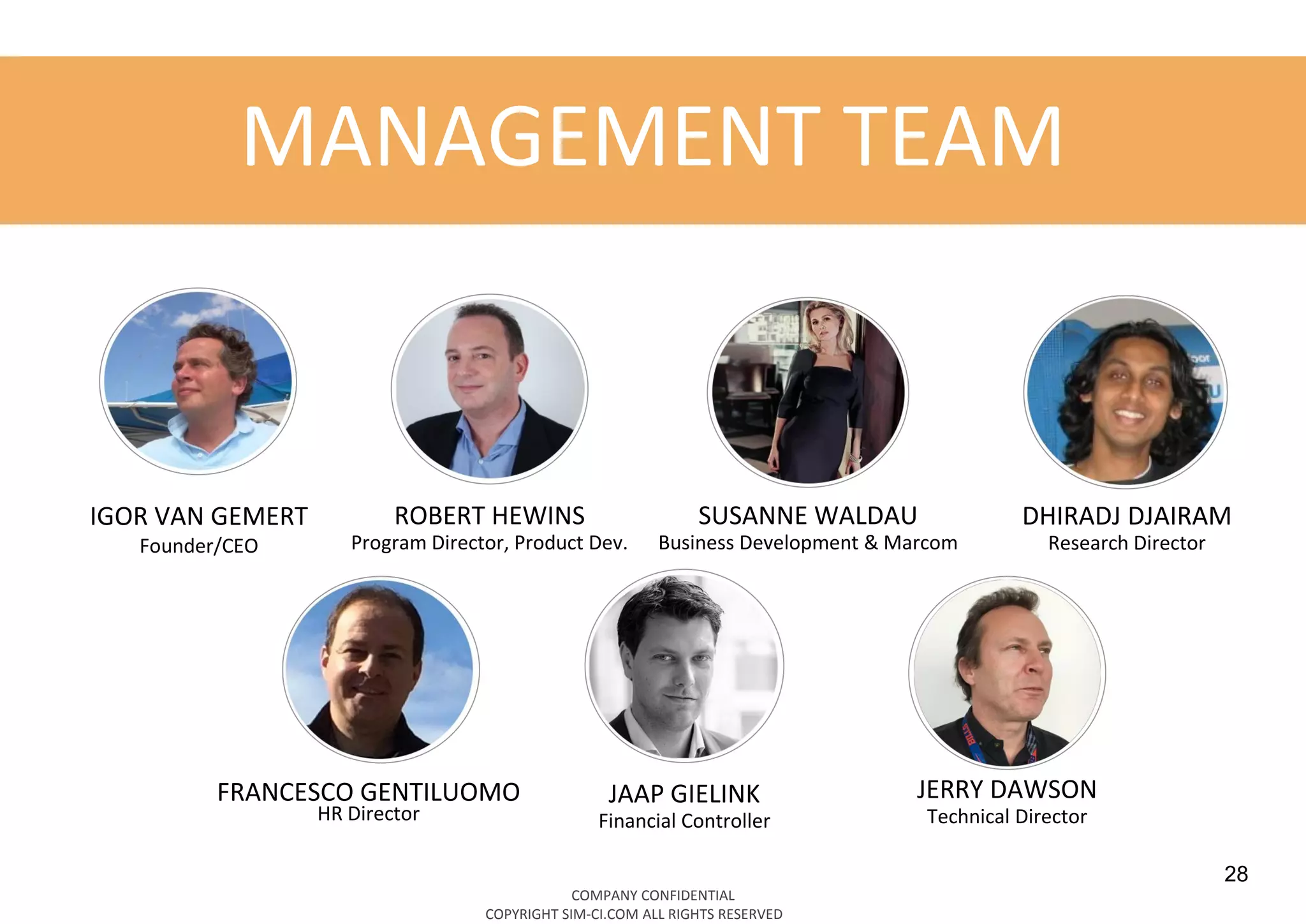 28
IGOR VAN GEMERT
Founder/CEO
ROBERT HEWINS
Program Director, Product Dev.
SUSANNE WALDAU
Business Development & Marcom
DHIRADJ DJAIRAM
Research Director
JAAP GIELINK
Financial Controller
FRANCESCO GENTILUOMO
HR Director
MANAGEMENT TEAM
COMPANY CONFIDENTIAL
COPYRIGHT SIM-CI.COM ALL RIGHTS RESERVED
JERRY DAWSON
Technical Director
 
