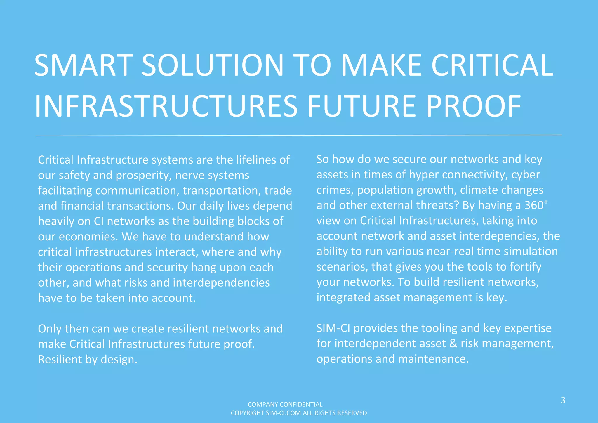 Critical Infrastructure systems are the lifelines of
our safety and prosperity, nerve systems
facilitating communication, transportation, trade
and financial transactions. Our daily lives depend
heavily on CI networks as the building blocks of
our economies. We have to understand how
critical infrastructures interact, where and why
their operations and security hang upon each
other, and what risks and interdependencies
have to be taken into account.
Only then can we create resilient networks and
make Critical Infrastructures future proof.
Resilient by design.
3
So how do we secure our networks and key
assets in times of hyper connectivity, cyber
crimes, population growth, climate changes
and other external threats? By having a 360°
view on Critical Infrastructures, taking into
account network and asset interdepencies, the
ability to run various near-real time simulation
scenarios, that gives you the tools to fortify
your networks. To build resilient networks,
integrated asset management is key.
SIM-CI provides the tooling and key expertise
for interdependent asset & risk management,
operations and maintenance.
SMART SOLUTION TO MAKE CRITICAL
INFRASTRUCTURES FUTURE PROOF
COMPANY CONFIDENTIAL
COPYRIGHT SIM-CI.COM ALL RIGHTS RESERVED
 