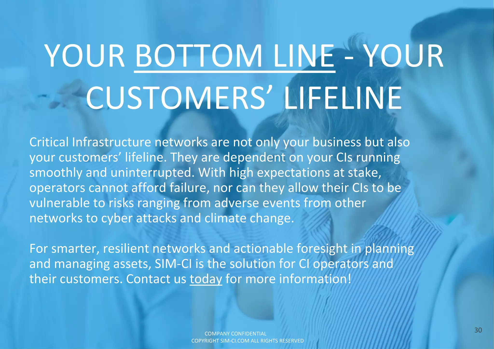 YOUR BOTTOM LINE - YOUR
CUSTOMERS’ LIFELINE
30
Critical Infrastructure networks are not only your business but also
your customers’ lifeline. They are dependent on your CIs running
smoothly and uninterrupted. With high expectations at stake,
operators cannot afford failure, nor can they allow their CIs to be
vulnerable to risks ranging from adverse events from other
networks to cyber attacks and climate change.
For smarter, resilient networks and actionable foresight in planning
and managing assets, SIM-CI is the solution for CI operators and
their customers. Contact us today for more information!
COMPANY CONFIDENTIAL
COPYRIGHT SIM-CI.COM ALL RIGHTS RESERVED
 