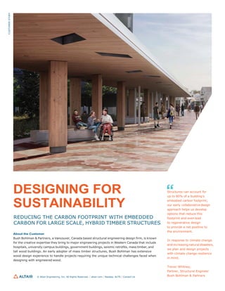 DESIGNING FOR
SUSTAINABILITY
REDUCING THE CARBON FOOTPRINT WITH EMBEDDED
CARBON FOR LARGE SCALE, HYBRID TIMBER STRUCTURES
About the Customer
Bush Bohlman & Partners, a Vancouver, Canada based structural engineering design firm, is known
for the creative expertise they bring to major engineering projects in Western Canada that include
hospitals, university campus buildings, government buildings, seismic retrofits, mass timber, and
tall wood buildings. An early adopter of mass timber structures, Bush Bohlman has extensive
wood design experience to handle projects requiring the unique technical challenges faced when
designing with engineered wood.
© Altair Engineering, Inc. All Rights Reserved. / altair.com / Nasdaq: ALTR / Contact Us
Structures can account for
up to 80% of a building’s
embodied carbon footprint;
our early collaborative design
approach helps us develop
options that reduce this
footprint and even lead
to regenerative design
to provide a net positive to
the environment.
In response to climate change
and increasing natural disasters,
we plan and design projects
with climate change resilience
in mind.
Trevor Whitney,
Partner, Structural Engineer
Bush Bohlman & Partners
CUSTOMER
STORY
 