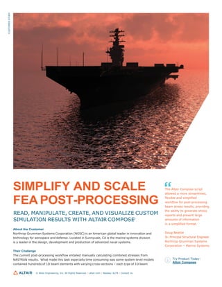 SIMPLIFY AND SCALE
FEA POST-PROCESSING
READ, MANIPULATE, CREATE, AND VISUALIZE CUSTOM
SIMULATION RESULTS WITH ALTAIR COMPOSE®
About the Customer
Northrop Grumman Systems Corporation (NGSC) is an American global leader in innovation and
technology for aerospace and defense. Located in Sunnyvale, CA is the marine systems division
is a leader in the design, development and production of advanced naval systems.
Their Challenge
The current post-processing workflow entailed manually calculating combined stresses from
NASTRAN results. What made this task especially time consuming was some system level models
contained hundreds of 1D beam elements with varying cross-sections – each type of 1D beam
The Altair Compose script
allowed a more streamlined,
flexible and simplified
workflow for post-processing
beam stress results, providing
the ability to generate stress
reports and present large
amounts of information
in a simplified format.
Doug Beattie
Sr. Principal Structural Engineer
Northrop Grumman Systems
Corporation – Marine Systems
Try Product Today:
Altair Compose
© Altair Engineering, Inc. All Rights Reserved. / altair.com / Nasdaq: ALTR / Contact Us
CUSTOMER
STORY
 