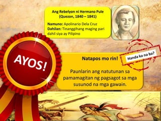 Natapos mo rin!
Paunlarin ang natutunan sa
pamamagitan ng pagsagot sa mga
susunod na mga gawain.
Ang Rebelyon ni Hermano Pule
(Quezon, 1840 – 1841)
Namuno: Apolinario Dela Cruz
Dahilan: Tinanggihang maging pari
dahil siya ay Pilipino
 