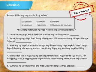 Gawain A.
Panuto: Piliin ang sagot sa loob ng kahon.
Anu-anong katangian ng mga Pilipino ang kanilang ipinakita?
1. Lumaban ang mga katutubo kahit mahina ang kanilang armas. _______
2. Sumapi ang mga taga iba’t ibang lalawigan sa lihim na samahang itinayo ni Magat
Salamat. _____________
3. Hinarang ng mga kasama si Maniago ang daraanan ng mga pagkain para sa mga
Espaῇol upang sila ay magutom at mapilitang ibigay ang kanilang mga hinihiling.
____________
4. Namundok sila at nagtatag ng sariling pamahalaan. Nagrebelde siya mula 1744
hanggang 1825, hanggang siya ay pinatawad at hinayaang mamuhay nang tahimik.
________________
5. Gumawa ng sariling armas ang mga Muslim upang sa mga Espaῇol.________
KATALINUHAN KASIPAGAN KATAPATAN
KATAPANGAN PAGKAKAISA PAGMAMAHAL SA KALAYAAN
 