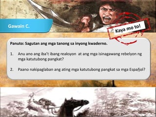 Panuto: Sagutan ang mga tanong sa inyong kwaderno.
1. Anu ano ang iba’t ibang reaksyon at ang mga isinagawang rebelyon ng
mga katutubong pangkat?
2. Paano nakipaglaban ang ating mga katutubong pangkat sa mga Espaῇol?
Gawain C.
 