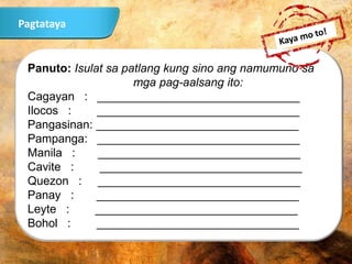 Panuto: Isulat sa patlang kung sino ang namumuno sa
mga pag-aalsang ito:
Cagayan : _______________________________
Ilocos : _______________________________
Pangasinan: _______________________________
Pampanga: _______________________________
Manila : _______________________________
Cavite : _______________________________
Quezon : _______________________________
Panay : _______________________________
Leyte : _______________________________
Bohol : _______________________________
Pagtataya
 