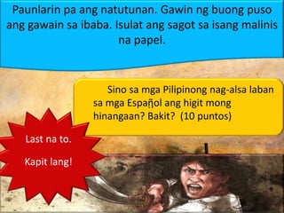 Paunlarin pa ang natutunan. Gawin ng buong puso
ang gawain sa ibaba. Isulat ang sagot sa isang malinis
na papel.
Sino sa mga Pilipinong nag-alsa laban
sa mga Espaῇol ang higit mong
hinangaan? Bakit? (10 puntos)
Last na to.
Kapit lang!
 