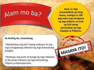 Ayon sa mga
mananaliksik ng ating
bansa, mahigit sa 100
pag-aalsa ang isinagawa
ng mga pilipino sa loob
ng 333 taong
pananakop ng mga
Espaῇol sa Pilipinas.
Sa Araling ito, inaasahang
• Natatalakay ang iba’t ibang reaksyon at ang
mga isinagawang rebelyon ng mga katutubong
pangkat
• Natataya ang sanhi at bunga ng mga rebelyon
at iba pang reaksyon ng mga katutubong
Pilipino sa kolonyanismo.
 