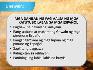MGA DAHILAN NG PAG-AALSA NG MGA
KATUTUBO LABAN SA MGA ESPAÑOL
• Pagbawi sa nawalang kalayaan
• Pang-aabuso at masamang Gawain ng mga
pinunong Espaῇol
• Pangangamkam ng mga lupain ng mga
pinuno ng Espaῇol
• Sapilitang paggawa
• Kahigpitan sa relihiyon
• Paniningil ng labis- labis na buwis.
Unawain:
 