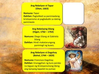 Ang Rebelyon ni Tapar
(Oton, 1663)
Namuno: Tapar
Dahilan: Pagtalikod sa paniniwalang
kristiyanismo at pagbabalik sa dating
paniniwala
Ang Rebelyong Silang
(Vigan, 1762 – 1763)
Namuno: Diego Silang at Gabriela
Silang
Dahilan: Hindi makatarungang
paniningil ng buwis.
Ang Rebelyon ni Dagohoy
(Bohol, 1744 – 1829)
Namuno: Francisco Dagohoy
Dahilan: tinanggihan ng kura paroko
na bigyan ng Kristiyanismong libing
ang kanyang kapatid na yumao
 