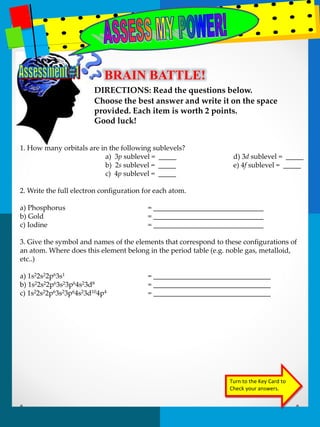 BRAIN BATTLE! 
DIRECTIONS: Read the questions below. 
Choose the best answer and write it on the space 
provided. Each item is worth 2 points. 
Good luck! 
Turn to the Key Card to 
Check your answers. 
1. How many orbitals are in the following sublevels? 
a) 3p sublevel = _____ d) 3d sublevel = _____ 
b) 2s sublevel = _____ e) 4f sublevel = _____ 
c) 4p sublevel = _____ 
2. Write the full electron configuration for each atom. 
a) Phosphorus = _______________________________ 
b) Gold = _______________________________ 
c) Iodine = _______________________________ 
3. Give the symbol and names of the elements that correspond to these configurations of 
an atom. Where does this element belong in the period table (e.g. noble gas, metalloid, 
etc..) 
a) 1s22s22p63s1 = _________________________________ 
b) 1s22s22p63s23p64s23d8 = _________________________________ 
c) 1s22s22p63s23p64s23d104p4 = _________________________________ 
 