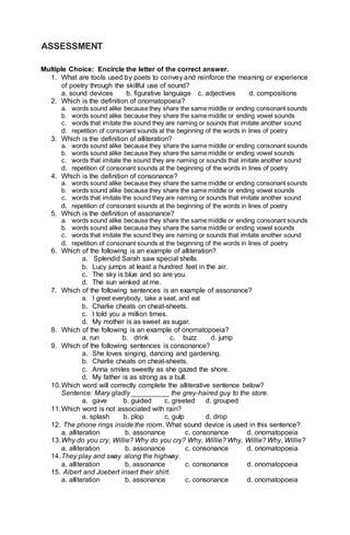 ASSESSMENT
Multiple Choice: Encircle the letter of the correct answer.
1. What are tools used by poets to convey and reinforce the meaning or experience
of poetry through the skillful use of sound?
a. sound devices b. figurative language c. adjectives d. compositions
2. Which is the definition of onomatopoeia?
a. words sound alike because they share the same middle or ending consonant sounds
b. words sound alike because they share the same middle or ending vowel sounds
c. words that imitate the sound they are naming or sounds that imitate another sound
d. repetition of consonant sounds at the beginning of the words in lines of poetry
3. Which is the definition of alliteration?
a. words sound alike because they share the same middle or ending consonant sounds
b. words sound alike because they share the same middle or ending vowel sounds
c. words that imitate the sound they are naming or sounds that imitate another sound
d. repetition of consonant sounds at the beginning of the words in lines of poetry
4. Which is the definition of consonance?
a. words sound alike because they share the same middle or ending consonant sounds
b. words sound alike because they share the same middle or ending vowel sounds
c. words that imitate the sound they are naming or sounds that imitate another sound
d. repetition of consonant sounds at the beginning of the words in lines of poetry
5. Which is the definition of assonance?
a. words sound alike because they share the same middle or ending consonant sounds
b. words sound alike because they share the same middle or ending vowel sounds
c. words that imitate the sound they are naming or sounds that imitate another sound
d. repetition of consonant sounds at the beginning of the words in lines of poetry
6. Which of the following is an example of alliteration?
a. Splendid Sarah saw special shells.
b. Lucy jumps at least a hundred feet in the air.
c. The sky is blue and so are you.
d. The sun winked at me.
7. Which of the following sentences is an example of assonance?
a. I greet everybody, take a seat, and eat
b. Charlie cheats on cheat-sheets.
c. I told you a million times.
d. My mother is as sweet as sugar.
8. Which of the following is an example of onomatopoeia?
a. run b. drink c. buzz d. jump
9. Which of the following sentences is consonance?
a. She loves singing, dancing and gardening.
b. Charlie cheats on cheat-sheets.
c. Anna smiles sweetly as she gazed the shore.
d. My father is as strong as a bull.
10.Which word will correctly complete the alliterative sentence below?
Sentence: Mary gladly __________ the grey-haired guy to the store.
a. gave b. guided c. greeted d. grouped
11.Which word is not associated with rain?
a. splash b. plop c. gulp d. drop
12. The phone rings inside the room. What sound device is used in this sentence?
a. alliteration b. assonance c. consonance d. onomatopoeia
13.Why do you cry, Willie? Why do you cry? Why, Willie? Why, Willie? Why, Willie?
a. alliteration b. assonance c. consonance d. onomatopoeia
14.They play and sway along the highway.
a. alliteration b. assonance c. consonance d. onomatopoeia
15. Albert and Joebert insert their shirt.
a. alliteration b. assonance c. consonance d. onomatopoeia
 