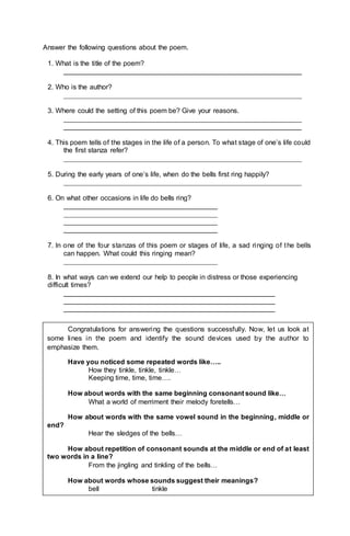 Answer the following questions about the poem.
1. What is the title of the poem?
______________________________________________________________
2. Who is the author?
______________________________________________________________
3. Where could the setting of this poem be? Give your reasons.
______________________________________________________________
______________________________________________________________
4. This poem tells of the stages in the life of a person. To what stage of one’s life could
the first stanza refer?
______________________________________________________________
5. During the early years of one’s life, when do the bells first ring happily?
______________________________________________________________
6. On what other occasions in life do bells ring?
________________________________________
________________________________________
________________________________________
________________________________________
7. In one of the four stanzas of this poem or stages of life, a sad ringing of the bells
can happen. What could this ringing mean?
________________________________________
8. In what ways can we extend our help to people in distress or those experiencing
difficult times?
_______________________________________________________
_______________________________________________________
_______________________________________________________
Congratulations for answering the questions successfully. Now, let us look at
some lines in the poem and identify the sound devices used by the author to
emphasize them.
Have you noticed some repeated words like…..
How they tinkle, tinkle, tinkle…
Keeping time, time, time….
How about words with the same beginning consonant sound like…
What a world of merriment their melody foretells…
How about words with the same vowel sound in the beginning, middle or
end?
Hear the sledges of the bells…
How about repetition of consonant sounds at the middle or end of at least
two words in a line?
From the jingling and tinkling of the bells…
How about words whose sounds suggest their meanings?
bell tinkle
 