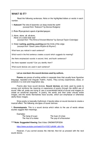 Let us now learn the sound devices used by authors.
Poems are pieces of writing written in separate lines that usually have figurative
language, repeated and irregular rhythm, rhyme. They convey experiences, ideas, or
emotions in a vivid and imaginative way.
Poems also have sound devices. Sound devices are tools used by poets to
convey and reinforce the meaning or experience of poetry through the skillful use of
sound. After all, poets are trying to use a concentrated blend of sound and imagery to
create an emotional response. In poetry, the words and their order should evoke
images, and the words themselves have sounds, which can emphasize or otherwise
clarify those images.
Since poetry is basically rhythmical, it heavily relies on sound devices to create a
musical effect. The following are types of sound devices:
1. Onomatopoeia. This is a sound device which refers to the use of words whose
sounds suggest their meanings.
Examples:
The bang of a gun The buzz of a bee
The hiss of a snake The pop of a firecracker
*****Note: Suggested Viewing: See Video: ONOMATOPOEIA
https://www.youtube.com/watch?v=I1GC1yWdM_c&t=19s
However, if you cannot access the internet, then let us proceed with the next
sound device.
WHAT IS IT?
Read the following sentences. Note on the highlighted letters or words in each
number.
1. Kaboom! The bite of dynamite cut deep inside the earth!
(excerpt from “Kaboom!” by Denise Rodgers)
2. Peter Piper picked a pack of pickled pepper.
3. Alone, alone, all, all alone,
Alone on a wide wide sea!
(excerpt from “The Rime of Ancient Mariner” by Samuel Taylor Coleridge)
4. Water rushing, gushing, pushing past the limits of the edge
(excerpt from “Great Lakes Rhythm & Rhyme”)
What have you noticed in each sentence?
Which word in the first sentence creates a sound which suggests its meaning?
Are there emphasized sounds in second, third, and fourth sentences?
Are there repeated sounds? Can you identify them?
What sound devices are used in each sentence?
 
