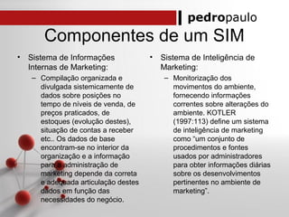pedropaulo
Componentes de um SIM
• Sistema de Informações
Internas de Marketing:
– Compilação organizada e
divulgada sistemicamente de
dados sobre posições no
tempo de níveis de venda, de
preços praticados, de
estoques (evolução destes),
situação de contas a receber
etc.. Os dados de base
encontram-se no interior da
organização e a informação
para a administração de
marketing depende da correta
e adequada articulação destes
dados em função das
necessidades do negócio.
• Sistema de Inteligência de
Marketing:
– Monitorização dos
movimentos do ambiente,
fornecendo informações
correntes sobre alterações do
ambiente. KOTLER
(1997:113) define um sistema
de inteligência de marketing
como “um conjunto de
procedimentos e fontes
usados por administradores
para obter informações diárias
sobre os desenvolvimentos
pertinentes no ambiente de
marketing”.
 