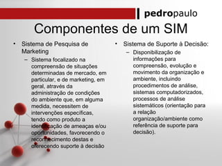 pedropaulo
Componentes de um SIM
• Sistema de Pesquisa de
Marketing
– Sistema focalizado na
compreensão de situações
determinadas de mercado, em
particular, e de marketing, em
geral, através da
administração de condições
do ambiente que, em alguma
medida, necessitem de
intervenções específicas,
tendo como produto a
identificação de ameaças e/ou
oportunidades, favorecendo o
reconhecimento destas e
oferecendo suporte à decisão
• Sistema de Suporte à Decisão:
– Disponibilização de
informações para
compreensão, evolução e
movimento da organização e
ambiente, incluindo
procedimentos de análise,
sistemas computadorizados,
processos de análise
sistemáticos (orientação para
a relação
organização/ambiente como
referência de suporte para
decisão).
 