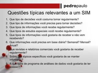 pedropaulo
Questões típicas relevantes a um SIM
1. Que tipo de decisões você costuma tomar regularmente?
2. Que tipo de informações você precisa para tomar decisões?
3. Que tipos de informações você recebe regularmente?
4. Que tipos de estudos especiais você recebe regularmente?
5. Que tipos de informações você gostaria de receber e não vem
recebendo?
6. Que informações você precisa em base diária? Semanal? Mensal?
Anual?
7. Que revistas e relatórios comerciais você gostaria de receber
regularmente?
8. Sobre que tópicos específicos você gostaria de se manter
informado?
9. A que tipos de programa de análises de dados você gostaria de ter
acesso?
 