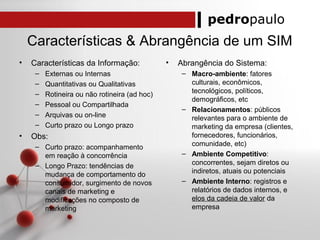 pedropaulo
Características & Abrangência de um SIM
• Características da Informação:
– Externas ou Internas
– Quantitativas ou Qualitativas
– Rotineira ou não rotineira (ad hoc)
– Pessoal ou Compartilhada
– Arquivas ou on-line
– Curto prazo ou Longo prazo
• Obs:
– Curto prazo: acompanhamento
em reação à concorrência
– Longo Prazo: tendências de
mudança de comportamento do
consumidor, surgimento de novos
canais de marketing e
modificações no composto de
marketing
• Abrangência do Sistema:
– Macro-ambiente: fatores
culturais, econômicos,
tecnológicos, políticos,
demográficos, etc
– Relacionamentos: públicos
relevantes para o ambiente de
marketing da empresa (clientes,
fornecedores, funcionários,
comunidade, etc)
– Ambiente Competitivo:
concorrentes, sejam diretos ou
indiretos, atuais ou potenciais
– Ambiente Interno: registros e
relatórios de dados internos, e
elos da cadeia de valor da
empresa
 