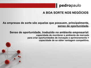 pedropaulo
A BOA SORTE NOS NEGÓCIOS
As empresas de sorte são aquelas que possuem, principalmente,
senso de oportunidade.
Senso de oportunidade, traduzido no ambiente empresarial:
capacidade de monitorar o ambiente de mercado
para criar oportunidades de inovação e aprimoramento =
capacidade de se obter vantagem competitiva.
 