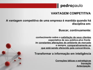 pedropaulo
VANTAGEM COMPETITIVA
A vantagem competitiva de uma empresa é mantida quando há
disciplina em:
Buscar, continuamente:
conhecimento sobre a satisfação de seus clientes
expectativa de seu público-alvo frente
às constantes alterações do ambiente de mercado
e sempre, comparativamente ao
que está sendo oferecido pela concorrência.
Transformar a informação em inteligência
Correções táticas e estratégicas
Inovação
Antecipação
 