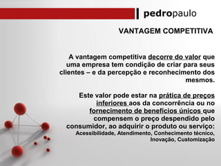 pedropaulo
VANTAGEM COMPETITIVA
A vantagem competitiva decorre do valor que
uma empresa tem condição de criar para seus
clientes – e da percepção e reconhecimento dos
mesmos.
Este valor pode estar na prática de preços
inferiores aos da concorrência ou no
fornecimento de benefícios únicos que
compensem o preço despendido pelo
consumidor, ao adquirir o produto ou serviço:
Acessibilidade, Atendimento, Conhecimento técnico,
Inovação, Customização
 