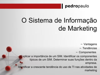pedropaulo
O Sistema de Informação
de Marketing
– Vantagens
– Tendências
– Componentes
Explicar a importância de um SIM. Identificar os componentes
típicos de um SIM. Determinar suas funções dentro da
empresa.
Identificar a crescente tendência do uso de TI nas atividades de
marketing
 